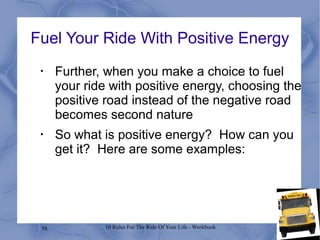58 10 Rules For The Ride Of Your Life - Workbook
Fuel Your Ride With Positive Energy
•
Further, when you make a choice to fuel
your ride with positive energy, choosing the
positive road instead of the negative road
becomes second nature
•
So what is positive energy? How can you
get it? Here are some examples:
 