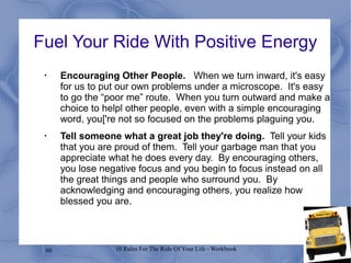60 10 Rules For The Ride Of Your Life - Workbook
Fuel Your Ride With Positive Energy
•
Encouraging Other People. When we turn inward, it's easy
for us to put our own problems under a microscope. It's easy
to go the “poor me” route. When you turn outward and make a
choice to helpl other people, even with a simple encouraging
word, you['re not so focused on the problems plaguing you.
•
Tell someone what a great job they're doing. Tell your kids
that you are proud of them. Tell your garbage man that you
appreciate what he does every day. By encouraging others,
you lose negative focus and you begin to focus instead on all
the great things and people who surround you. By
acknowledging and encouraging others, you realize how
blessed you are.
 