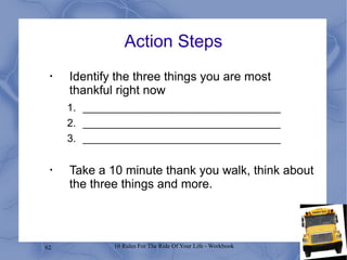 62 10 Rules For The Ride Of Your Life - Workbook
Action Steps
•
Identify the three things you are most
thankful right now
1. __________________________________
2. __________________________________
3. __________________________________
•
Take a 10 minute thank you walk, think about
the three things and more.
 