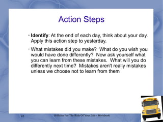 65 10 Rules For The Ride Of Your Life - Workbook
Action Steps
•
Identify: At the end of each day, think about your day.
Apply this action step to yesterday.
•
What mistakes did you make? What do you wish you
would have done differently? Now ask yourself what
you can learn from these mistakes. What will you do
differently next time? Mistakes aren't really mistakes
unless we choose not to learn from them
 