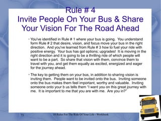 73 10 Rules For The Ride Of Your Life - Workbook
Rule # 4
Invite People On Your Bus & Share
Your Vision For The Road Ahead
•
You've identified in Rule # 1 where your bus is going. You understand
form Rule # 2 that desire, vision, and focus move your bus in the right
direction. And you've learned from Rule # 3 how to fuel your ride with
positive energy. Your bus has got options; upgrades! It is moving in the
right direction and it is going to be a thrilling ride of which people will
want to be a part. So share that vision with them, convince them to
travel with you, and get them equally as excited, energized and eager
for the journey ahead.
•
The key to getting them on your bus, in addition to sharing vision is
inviting them. People want to be invited onto the bus. Inviting someone
onto the bus makes them feel important, worthy and valuable. Inviting
someone onto your b us tells them “I want you on this great journey with
me. It is important to me that you are with me. Are you in?”
 