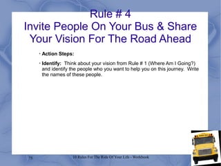 75 10 Rules For The Ride Of Your Life - Workbook
Rule # 4
Invite People On Your Bus & Share
Your Vision For The Road Ahead
•
Action Steps:
•
Identify: Think about your vision from Rule # 1 (Where Am I Going?)
and identify the people who you want to help you on this journey. Write
the names of these people.
 