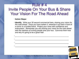 76 10 Rules For The Ride Of Your Life - Workbook
Rule # 4
Invite People On Your Bus & Share
Your Vision For The Road Ahead
•
Action Steps:
•
Identify: Write your 30 second commercial here, sharing your vision for
the road ahead. Once you have written it, rehearse it out load in front of
a mirror or a trusted friend. Project your voice with confidence and
enthusiasm. Remember you are sharing your vision for the road ahead
with the intention of inviting people onto your bus. Convince them how
and why it's going to be a great ride!
•
______________________________________________________
•
______________________________________________________
•
______________________________________________________
•
______________________________________________________
 