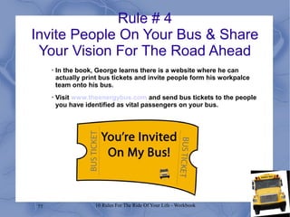 77 10 Rules For The Ride Of Your Life - Workbook
Rule # 4
Invite People On Your Bus & Share
Your Vision For The Road Ahead
•
In the book, George learns there is a website where he can
actually print bus tickets and invite people form his workpalce
team onto his bus.
•
Visit www.theenergybus.com and send bus tickets to the people
you have identified as vital passengers on your bus.
 