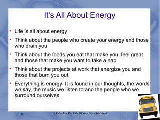 80 10 Rules For The Ride Of Your Life - Workbook
It's All About Energy

Life is all about energy

Think about the people who create your energy and those
who drain you

Think about the foods you eat that make you feel great
and those that make you want to take a nap

Think about the projects at work that energize you and
those that burn you out

Everything is energy It is found in our thoughts, the words
we say, the music we listen to and the people who we
surround ourselves
 