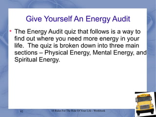 82 10 Rules For The Ride Of Your Life - Workbook
Give Yourself An Energy Audit

The Energy Audit quiz that follows is a way to
find out where you need more energy in your
life. The quiz is broken down into three main
sections – Physical Energy, Mental Energy, and
Spiritual Energy.
 