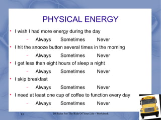 83 10 Rules For The Ride Of Your Life - Workbook
PHYSICAL ENERGY

I wish I had more energy during the day
− Always Sometimes Never

I hit the snooze button several times in the morning
− Always Sometimes Never

I get less than eight hours of sleep a night
− Always Sometimes Never

I skip breakfast
− Always Sometimes Never

I need at least one cup of coffee to function every day
− Always Sometimes Never
 
