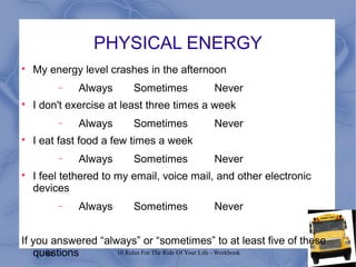 84 10 Rules For The Ride Of Your Life - Workbook
PHYSICAL ENERGY

My energy level crashes in the afternoon
− Always Sometimes Never

I don't exercise at least three times a week
− Always Sometimes Never

I eat fast food a few times a week
− Always Sometimes Never

I feel tethered to my email, voice mail, and other electronic
devices
− Always Sometimes Never
If you answered “always” or “sometimes” to at least five of these
questions
 
