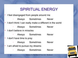 87 10 Rules For The Ride Of Your Life - Workbook
SPIRITUAL ENERGY

I feel disengaged from people around me
− Always Sometimes Never

I don't think I can really make a different in the world
− Always Sometimes Never

I don't believe in miracles
− Always Sometimes Never

I don't have time to pray
− Always Sometimes Never

I am afraid to pursue my dreams
− Always Sometimes Never
 