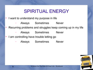 88 10 Rules For The Ride Of Your Life - Workbook
SPIRITUAL ENERGY

I want to understand my purpose in life
− Always Sometimes Never

Recurring problems and struggles keep coming up in my life
− Always Sometimes Never

I am controlling have trouble letting go
− Always Sometimes Never
 