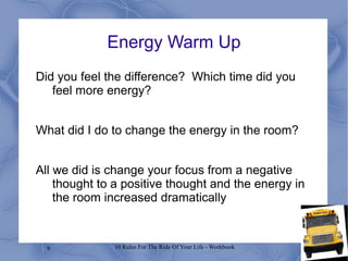 9 10 Rules For The Ride Of Your Life - Workbook
Energy Warm Up
Did you feel the difference? Which time did you
feel more energy?
What did I do to change the energy in the room?
All we did is change your focus from a negative
thought to a positive thought and the energy in
the room increased dramatically
 