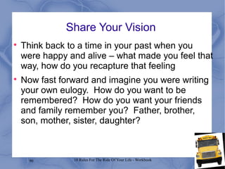 90 10 Rules For The Ride Of Your Life - Workbook
Share Your Vision

Think back to a time in your past when you
were happy and alive – what made you feel that
way, how do you recapture that feeling

Now fast forward and imagine you were writing
your own eulogy. How do you want to be
remembered? How do you want your friends
and family remember you? Father, brother,
son, mother, sister, daughter?
 