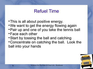 94 10 Rules For The Ride Of Your Life - Workbook
Refuel Time

This is all about positive energy.

We want to get the energy flowing again

Pair up and one of you take the tennis ball

Face each other

Start by tossing the ball and catching

Concentrate on catching the ball. Look the
ball into your hands
 