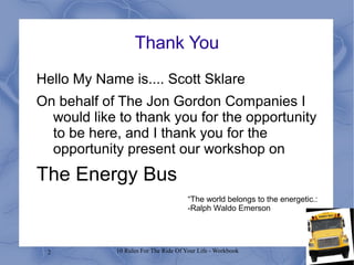 2 10 Rules For The Ride Of Your Life - Workbook
Thank You
Hello My Name is.... Scott Sklare
On behalf of The Jon Gordon Companies I
would like to thank you for the opportunity
to be here, and I thank you for the
opportunity present our workshop on
The Energy Bus
“The world belongs to the energetic.:
-Ralph Waldo Emerson
 