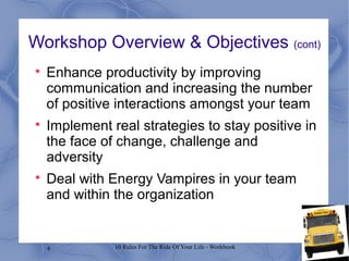 4 10 Rules For The Ride Of Your Life - Workbook
Workshop Overview & Objectives (cont)

Enhance productivity by improving
communication and increasing the number
of positive interactions amongst your team

Implement real strategies to stay positive in
the face of change, challenge and
adversity

Deal with Energy Vampires in your team
and within the organization
 