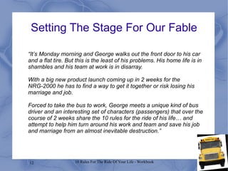 “ It’s Monday morning and George walks out the front door to his car and a flat tire. But this is the least of his problems. His home life is in shambles and his team at work is in disarray.  With a big new product launch coming up in 2 weeks for the NRG-2000 he has to find a way to get it together or risk losing his marriage and job.  Forced to take the bus to work, George meets a unique kind of bus driver and an interesting set of characters (passengers) that over the course of 2 weeks share the 10 rules for the ride of his life… and attempt to help him turn around his work and team and save his job and marriage from an almost inevitable destruction.” Setting The Stage For Our Fable 