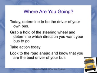 Where Are You Going? Today, determine to be the driver of your own bus. Grab a hold of the steering wheel and determine which direction you want your bus to go Take action today Look to the road ahead and know that you are the best driver of your bus 