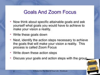 Goals And Zoom Focus Now think about specific attainable goals and ask yourself what goals you would have to achieve to make your vision a reality. Write these goals down Next, identify the action steps necessary to achieve the goals that will make your vision a reality.  This process is called Zoom Focus Write down these action steps Discuss your goals and action steps with the group 
