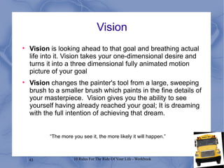 Vision Vision  is looking ahead to that goal and breathing actual life into it. Vision takes your one-dimensional desire and turns it into a three dimensional fully animated motion picture of your goal Vision  changes the painter's tool from a large, sweeping brush to a smaller brush which paints in the fine details of your masterpiece.  Vision gives you the ability to see yourself having already reached your goal; It is dreaming with the full intention of achieving that dream. “ The more you see it, the more likely it will happen.” 