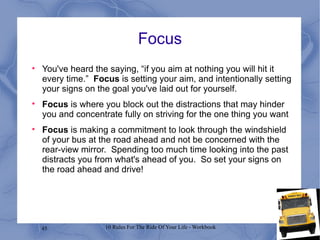 Focus You've heard the saying, “if you aim at nothing you will hit it every time.”  Focus  is setting your aim, and intentionally setting your signs on the goal you've laid out for yourself.  Focus  is where you block out the distractions that may hinder you and concentrate fully on striving for the one thing you want Focus  is making a commitment to look through the windshield of your bus at the road ahead and not be concerned with the rear-view mirror.  Spending too much time looking into the past distracts you from what's ahead of you.  So set your signs on the road ahead and drive!  