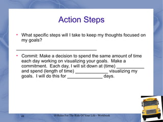Action Steps What specific steps will I take to keep my thoughts focused on my goals? ________________________________ Commit: Make a decision to spend the same amount of time each day working on visualizing your goals.  Make a commitment.  Each day, I will sit down at (time) ___________ and spend (length of time) _____________ visualizing my goals.  I will do this for ______________ days. 