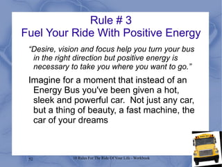 Rule # 3 Fuel Your Ride With Positive Energy “ Desire, vision and focus help you turn your bus in the right direction but positive energy is necessary to take you where you want to go.” Imagine for a moment that instead of an Energy Bus you've been given a hot, sleek and powerful car.  Not just any car, but a thing of beauty, a fast machine, the car of your dreams 
