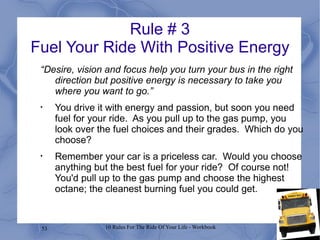 Rule # 3 Fuel Your Ride With Positive Energy “ Desire, vision and focus help you turn your bus in the right direction but positive energy is necessary to take you where you want to go.” You drive it with energy and passion, but soon you need fuel for your ride.  As you pull up to the gas pump, you look over the fuel choices and their grades.  Which do you choose?  Remember your car is a priceless car.  Would you choose anything but the best fuel for your ride?  Of course not!  You'd pull up to the gas pump and choose the highest octane; the cleanest burning fuel you could get. 