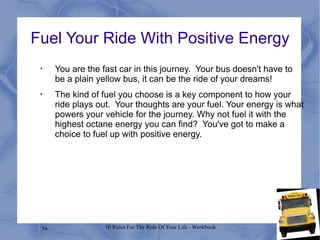 Fuel Your Ride With Positive Energy You are the fast car in this journey.  Your bus doesn't have to be a plain yellow bus, it can be the ride of your dreams! The kind of fuel you choose is a key component to how your ride plays out.  Your thoughts are your fuel. Your energy is what powers your vehicle for the journey. Why not fuel it with the highest octane energy you can find?  You've got to make a choice to fuel up with positive energy. 
