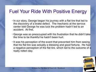 Fuel Your Ride With Positive Energy In our story, George began his journey with a flat tire that led to the discovery of a brake defect.  The mechanic at the service center told George he was luck the problem hadn't led to an accident.  At first, George was so preoccupied with his frustration that he didn't take the time to be thankful he hadn't been hurt. It was his perception of the event that prevented him from seeing that his flat tire was actually a blessing and good fortune.  He had a negative perception of the flat tire, which led to the outcome of a really rotten day. 
