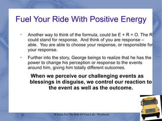 Fuel Your Ride With Positive Energy Another way to think of the formula, could be E + R = O. The R could stand for response.  And think of you are response – able.  You are able to choose your response, or responsible for your response.  Further into the story, George beings to realize that he has the power to change his perception or response to the events around him, giving him totally different outcomes.  When we perceive our challenging events as blessings in disguise, we control our reaction to the event as well as the outcome. 