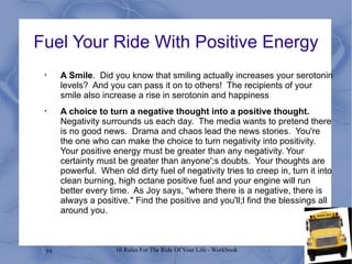 Fuel Your Ride With Positive Energy A Smile .  Did you know that smiling actually increases your serotonin levels?  And you can pass it on to others!  The recipients of your smile also increase a rise in serotonin and happiness A choice to turn a negative thought into a positive thought.  Negativity surrounds us each day.  The media wants to pretend there is no good news.  Drama and chaos lead the news stories.  You're the one who can make the choice to turn negativity into positivity.  Your positive energy must be greater than any negativity. Your certainty must be greater than anyone';s doubts.  Your thoughts are powerful.  When old dirty fuel of negativity tries to creep in, turn it into clean burning, high octane positive fuel and your engine will run better every time.  As Joy says, “where there is a negative, there is always a positive." Find the positive and you'll;l find the blessings all around you. 
