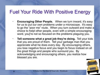 Fuel Your Ride With Positive Energy Encouraging Other People.  When we turn inward, it's easy for us to put our own problems under a microscope.  It's easy to go the “poor me” route.  When you turn outward and make a choice to helpl other people, even with a simple encouraging word, you['re not so focused on the problems plaguing you. Tell someone what a great job they're doing.   Tell your kids that you are proud of them.  Tell your garbage man that you appreciate what he does every day.  By encouraging others, you lose negative focus and you begin to focus instead on all the great things and people who surround you.  By acknowledging and encouraging others, you realize how blessed you are. 