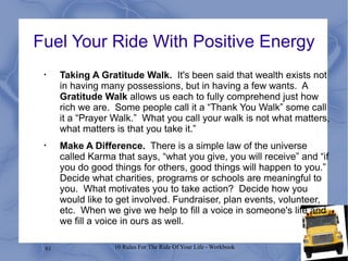 Fuel Your Ride With Positive Energy Taking A Gratitude Walk.   It's been said that wealth exists not in having many possessions, but in having a few wants.  A  Gratitude Walk  allows us each to fully comprehend just how rich we are.  Some people call it a “Thank You Walk” some call it a “Prayer Walk.”  What you call your walk is not what matters, what matters is that you take it.” Make A Difference.   There is a simple law of the universe called Karma that says, “what you give, you will receive” and “if you do good things for others, good things will happen to you.”  Decide what charities, programs or schools are meaningful to you.  What motivates you to take action?  Decide how you would like to get involved. Fundraiser, plan events, volunteer, etc.  When we give we help to fill a voice in someone's life and we fill a voice in ours as well. 