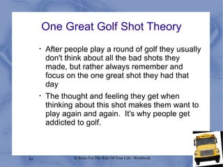 One Great Golf Shot Theory After people play a round of golf they usually don't think about all the bad shots they made, but rather always remember and focus on the one great shot they had that day The thought and feeling they get when thinking about this shot makes them want to play again and again.  It's why people get addicted to golf. 