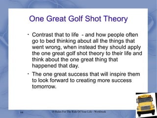 One Great Golf Shot Theory Contrast that to life  - and how people often go to bed thinking about all the things that went wrong, when instead they should apply the one great golf shot theory to their life and think about the one great thing that happened that day.  The one great success that will inspire them to look forward to creating more success tomorrow.  
