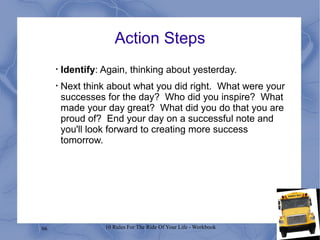 Action Steps Identify : Again, thinking about yesterday.  Next think about what you did right.  What were your successes for the day?  Who did you inspire?  What made your day great?  What did you do that you are proud of?  End your day on a successful note and you'll look forward to creating more success tomorrow. 