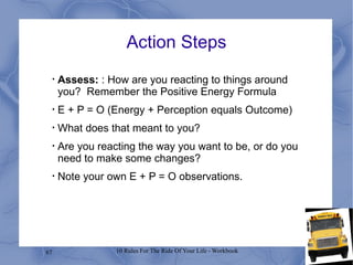 Action Steps Assess:  : How are you reacting to things around you?  Remember the Positive Energy Formula  E + P = O (Energy + Perception equals Outcome) What does that meant to you? Are you reacting the way you want to be, or do you need to make some changes? Note your own E + P = O observations. 