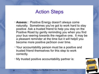 Action Steps Assess:  : Positive Energy doesn't always come naturally.  Sometimes you've got to work hard to stay positive  Ask a trusted friend to help you stay on the Positive Road by gently reminding you when you find your bus veering towards the negative one.  It may be a pleasant reminder at the time but it will help0 you become more positive pe3rson over time. Your accountability person must be a positive and trusted friend themselves for this step to work correctly. My trusted positive accountability partner is: 