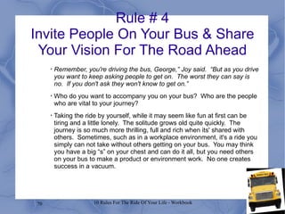 Rule # 4 Invite People On Your Bus & Share Your Vision For The Road Ahead Remember, you're driving the bus, George,” Joy said.  “But as you drive you want to keep asking people to get on.  The worst they can say is no.  If you don't ask they won't know to get on.” Who do you want to accompany you on your bus?  Who are the people who are vital to your journey? Taking the ride by yourself, while it may seem like fun at first can be tiring and a little lonely.  The solitude grows old quite quickly.  The journey is so much more thrilling, full and rich when its' shared with others.  Sometimes, such as in a workplace environment, it's a ride you simply can not take without others getting on your bus.  You may think you have a big “s” on your chest and can do it all, but you need others on your bus to make a product or environment work.  No one creates success in a vacuum. 