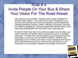 Rule # 4 Invite People On Your Bus & Share Your Vision For The Road Ahead Let's use this as an example.  Perhaps you're a sales manager for a cluster of radio stations.  If you didn't have a team of people on your bus who all functioned well in their own positions you'd be tasked with creating advertising, products, selling, collecting, accounting, caring for your clients managing your necessary paperwork, deciding which music would play deciding when and how often music would play, etc. It's doesn't matter how big or how small your goal or your business, you need a cohesive and dynamic team to propel your bus to its intended destination.  Perhaps if its a personal goal you are working towards the passengers on your bus are your family membe3rs.  Whether your passengers are your friend, your family, or your workplace team they've got to understand and share your vision for the road ahead or you'll continually run into potholes, roadblocks and delays at every turn. 