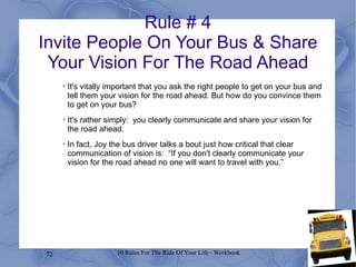Rule # 4 Invite People On Your Bus & Share Your Vision For The Road Ahead It's vitally important that you ask the right people to get on your bus and tell them your vision for the road ahead. But how do you convince them to get on your bus? It's rather simply:  you clearly communicate and share your vision for the road ahead. In fact, Joy the bus driver talks a bout just how critical that clear communication of vision is:  “If you don't clearly communicate your vision for the road ahead no one will want to travel with you.” 