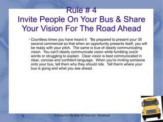 Rule # 4 Invite People On Your Bus & Share Your Vision For The Road Ahead Countless times you have heard it:  “Be prepared to present your 30 second commercial so that when an opportunity presents itself, you will be ready with your pitch.  The same is true of clearly communicating vision.  You can't clearly communicate vision while fumbling ove3r words or struggling to explain.  Clear vision is best communicated in clear, concise and confident language.  When you're inviting someone onto your bus, tell them why they should ride.  Tell therm where your bus is going and what you see ahead. 