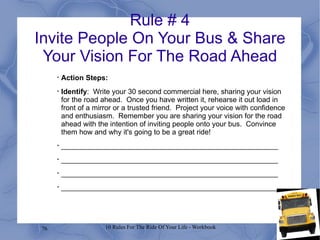 Rule # 4 Invite People On Your Bus & Share Your Vision For The Road Ahead Action Steps: Identify :  Write your 30 second commercial here, sharing your vision for the road ahead.  Once you have written it, rehearse it out load in front of a mirror or a trusted friend.  Project your voice with confidence and enthusiasm.  Remember you are sharing your vision for the road ahead with the intention of inviting people onto your bus.  Convince them how and why it's going to be a great ride! ______________________________________________________ ______________________________________________________ ______________________________________________________ ______________________________________________________ 