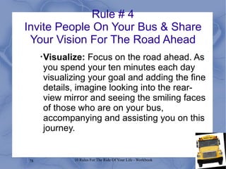 Rule # 4 Invite People On Your Bus & Share Your Vision For The Road Ahead Visualize:  Focus on the road ahead. As you spend your ten minutes each day visualizing your goal and adding the fine details, imagine looking into the rear-view mirror and seeing the smiling faces of those who are on your bus, accompanying and assisting you on this journey. 