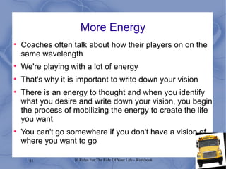 More Energy Coaches often talk about how their players on on the same wavelength We're playing with a lot of energy That's why it is important to write down your vision There is an energy to thought and when you identify what you desire and write down your vision, you begin the process of mobilizing the energy to create the life you want You can't go somewhere if you don't have a vision of where you want to go 