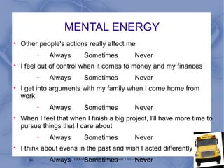 MENTAL ENERGY Other people's actions really affect me Always Sometimes Never I feel out of control when it comes to money and my finances Always Sometimes Never I get into arguments with my family when I come home from work Always Sometimes Never When I feel that when I finish a big project, I'll have more time to pursue things that I care about Always Sometimes Never I think about evens in the past and wish I acted differently Always Sometimes Never 