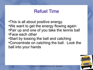 Refuel Time This is all about positive energy. We want to get the energy flowing again Pair up and one of you take the tennis ball Face each other Start by tossing the ball and catching Concentrate on catching the ball.  Look the ball into your hands 