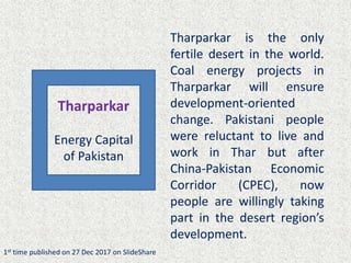 Tharparkar is the only
fertile desert in the world.
Coal energy projects in
Tharparkar will ensure
development-oriented
change. Pakistani people
were reluctant to live and
work in Thar but after
China-Pakistan Economic
Corridor (CPEC), now
people are willingly taking
part in the desert region’s
development.
1st time published on 27 Dec 2017 on SlideShare
Tharparkar
Energy Capital
of Pakistan
 