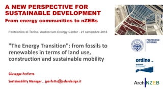 "The energy transition": from fossils to renewables in terms of land use, construction and sustainable mobility
Giuseppe Perfetto
Torino, 21.09.18
A NEW PERSPECTIVE FOR SUSTAINABLE DEVELOPMENT
From energy communities to nZEBsA NEW PERSPECTIVE FOR
SUSTAINABLE DEVELOPMENT
From energy communities to nZEBs
Politecnico di Torino, Auditorium Energy Center - 21 settembre 2018
"The Energy Transition": from fossils to
renewables in terms of land use,
construction and sustainable mobility
Giuseppe Perfetto
Sustainability Manager , jperfetto@solardesign.it
 