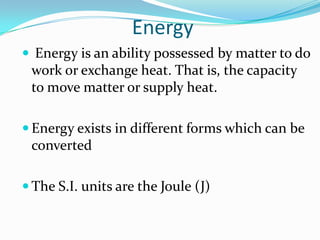 Energy
 Energy is an ability possessed by matter to do
 work or exchange heat. That is, the capacity
 to move matter or supply heat.

 Energy exists in different forms which can be
 converted

 The S.I. units are the Joule (J)
 